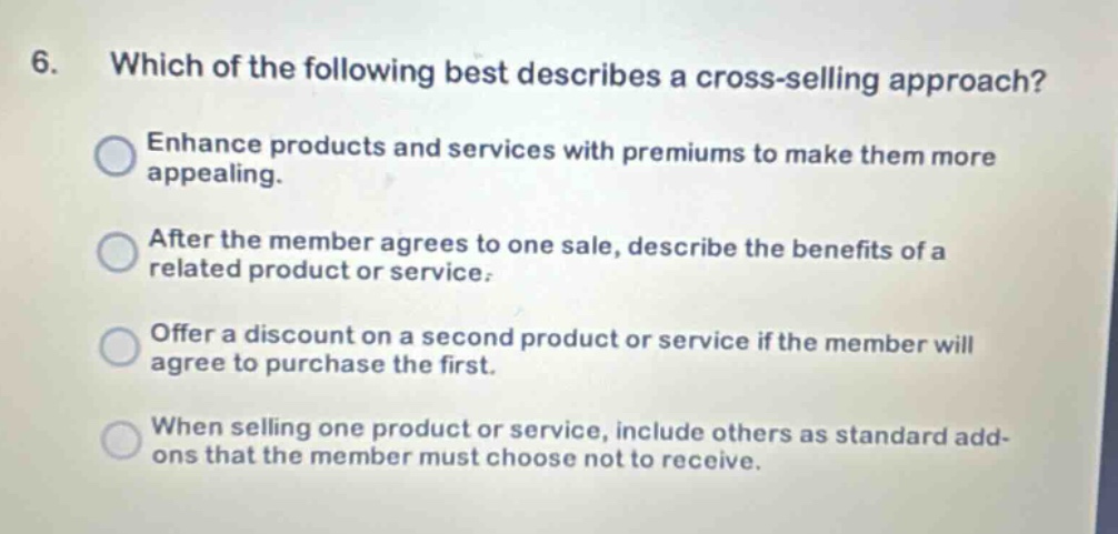 6. which of the following best describes a cross - selling approach? enhance products and services with premiums to make them more appealing. after the member agrees to one sale, describe the benefits of a related product or service. offer a discount on a second product or service if the member will agree to purchase the first. when selling one product or service, include others as standard add - ons that the member must choose not to receive.