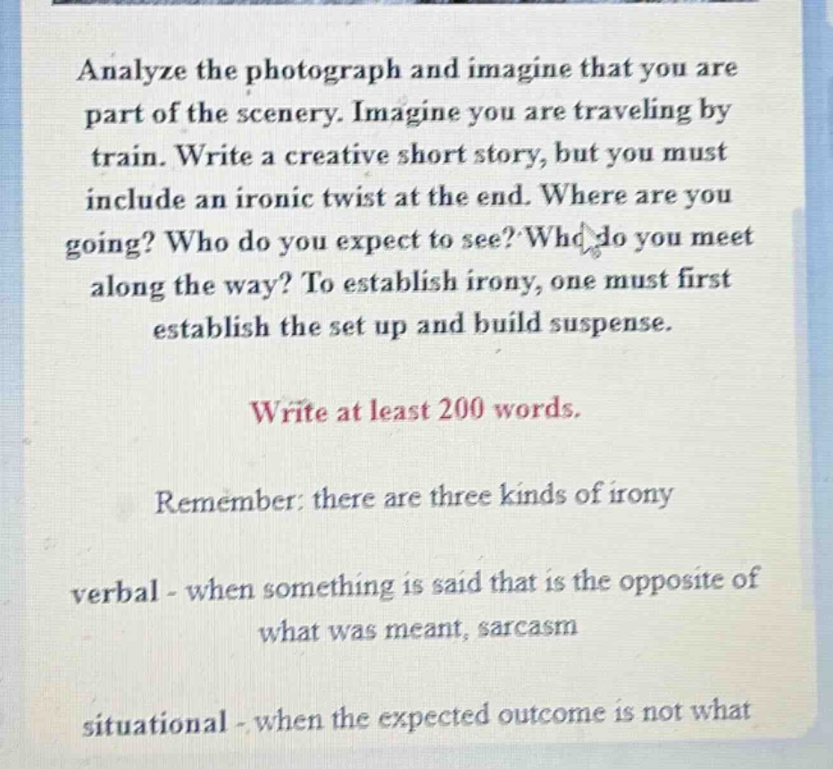 analyze the photograph and imagine that you are part of the scenery. imagine you are traveling by train. write a creative short story, but you must include an ironic twist at the end. where are you going? who do you expect to see? who do you meet along the way? to establish irony, one must first establish the set up and build suspense. write at least 200 words. remember: there are three kinds of irony verbal - when something is said that is the opposite of what was meant, sarcasm situational - when the expected outcome is not what