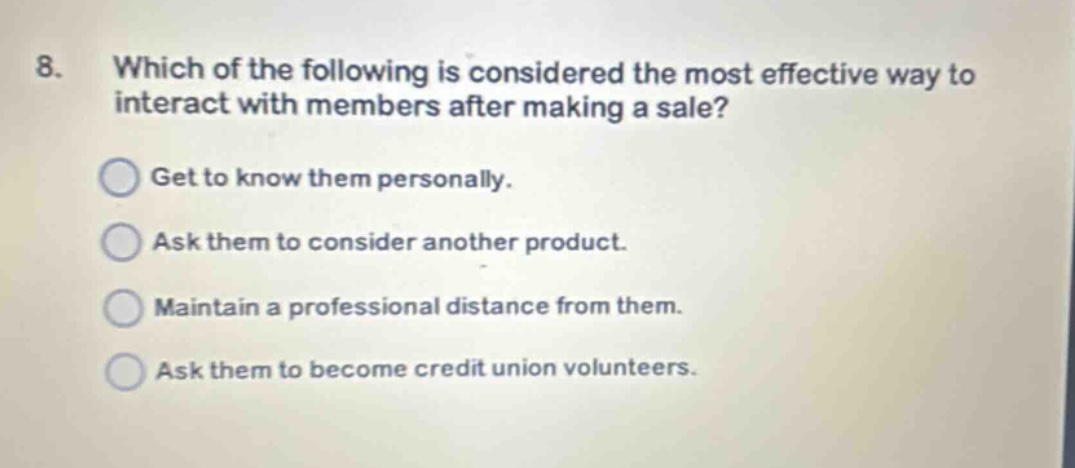 8. which of the following is considered the most effective way to interact with members after making a sale? get to know them personally. ask them to consider another product. maintain a professional distance from them. ask them to become credit union volunteers.