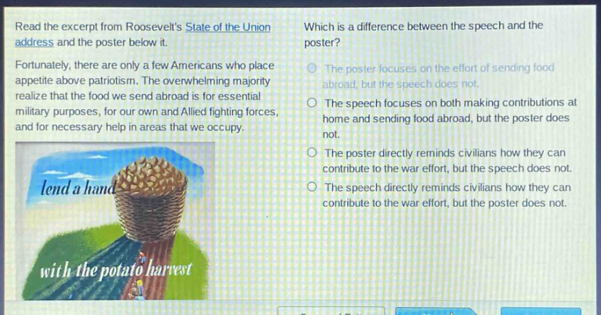 read the excerpt from roosevelts state of the union address and the poster below it. fortunately, there are only a few americans who place appetite above patriotism. the overwhelming majority realize that the food we send abroad is for essential military purposes, for our own and allied fighting forces, and for necessary help in areas that we occupy. which is a difference between the speech and the poster? the poster focuses on the effort of sending food abroad, but the speech does not. the speech focuses on both making contributions at home and sending food abroad, but the poster does not. the poster directly reminds civilians how they can contribute to the war effort, but the speech does not. the speech directly reminds civilians how they can contribute to the war effort, but the poster does not.