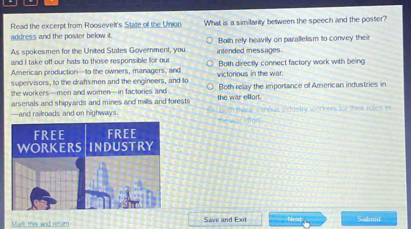 read the excerpt from roosevelts state of the union address and the poster below it. as spokesmen for the united states government, you and i take off our hats to those responsible for our american production—to the owners, managers, and supervisors, to the draftsmen and the engineers, and to the workers—men and women—in factories and arsenals and shipyards and mines and mills and forests—and railroads and on highways. what is a similarity between the speech and the poster? both rely heavily on parallelism to convey their intended messages. both directly connect factory work with being victorious in the war. both relay the importance of american industries in the war effort. both thank various industry workers for their roles in the war effort.