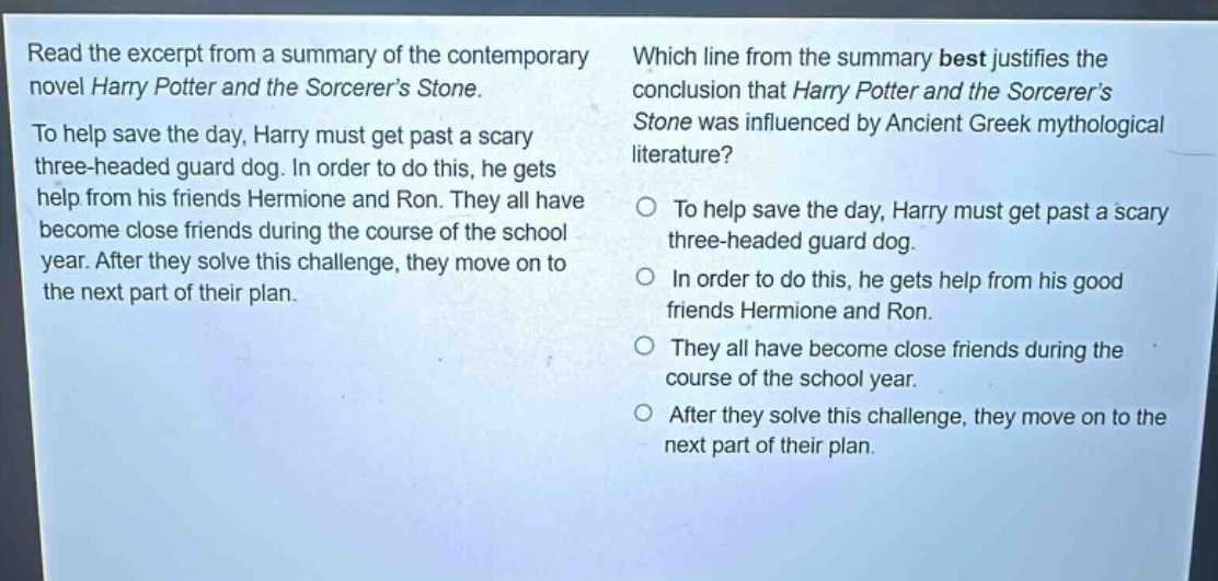 read the excerpt from a summary of the contemporary novel harry potter and the sorcerers stone. to help save the day, harry must get past a scary three - headed guard dog. in order to do this, he gets help from his friends hermione and ron. they all have become close friends during the course of the school year. after they solve this challenge, they move on to the next part of their plan. which line from the summary best justifies the conclusion that harry potter and the sorcerers stone was influenced by ancient greek mythological literature? to help save the day, harry must get past a scary three - headed guard dog. in order to do this, he gets help from his good friends hermione and ron. they all have become close friends during the course of the school year. after they solve this challenge, they move on to the next part of their plan.
