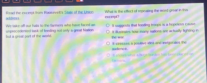 read the excerpt from roosevelts state of the union address. we take off our hats to the farmers who have faced an unprecedented task of feeding not only a great nation but a great part of the world. what is the effect of repeating the word great in this excerpt? it suggests that feeding troops is a hopeless cause. it illustrates how many nations are actually fighting in the war. it stresses a positive idea and invigorates the audience. it shows what a huge burden has been placed on farmers.