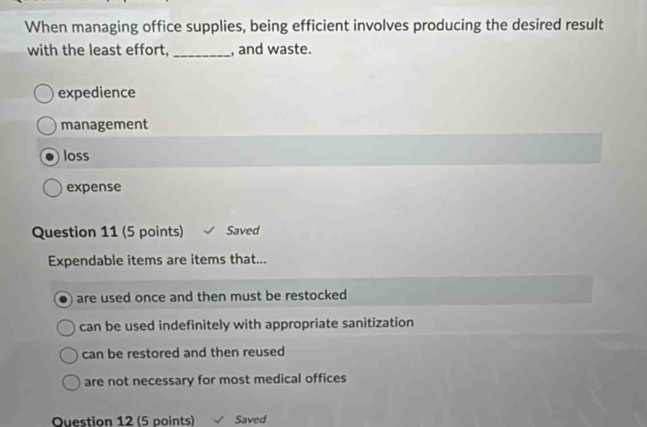 when managing office supplies, being efficient involves producing the desired result with the least effort, ________, and waste. \no experience \no management \no loss \no expense \nquestion 11 (5 points) saved \nexpendable items are items that... \no are used once and then must be restocked \no can be used indefinitely with appropriate sanitization \no can be restored and then reused \no are not necessary for most medical offices \nquestion 12 (5 points) saved
