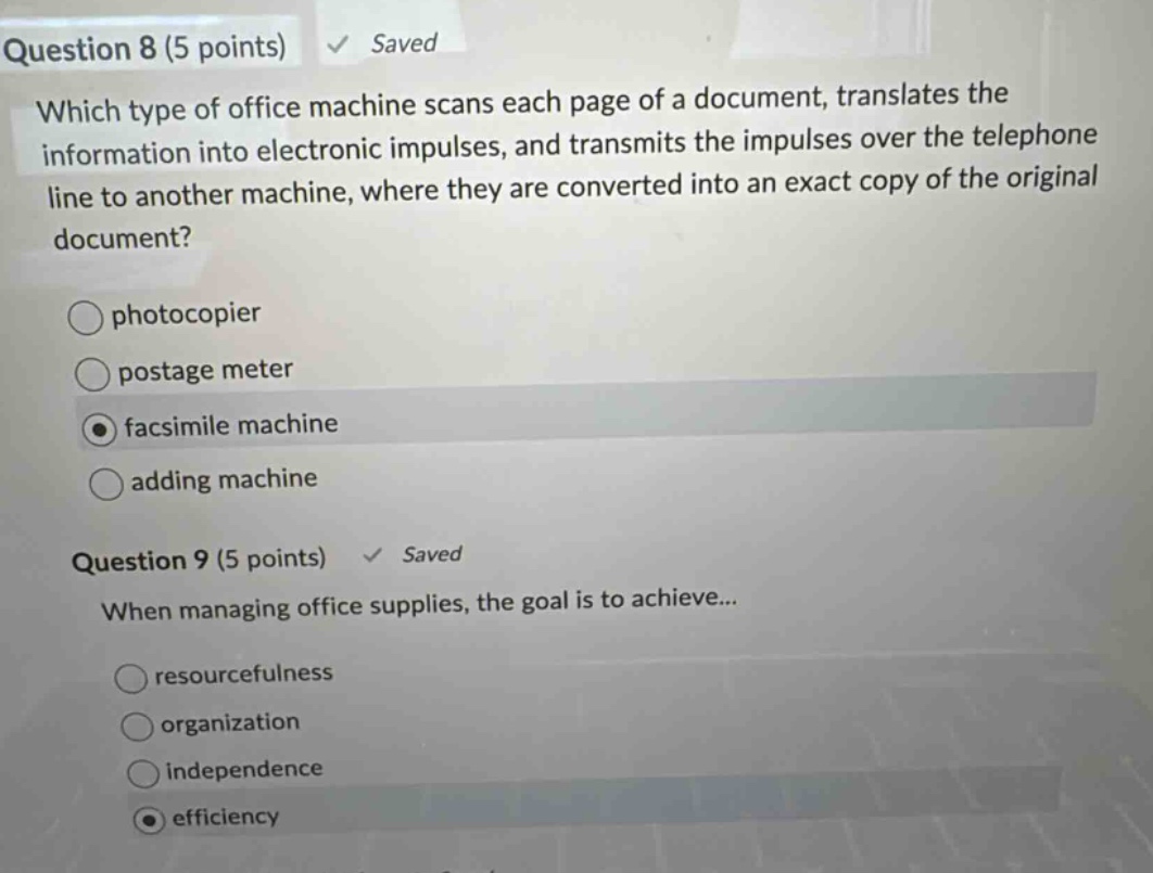 question 8 (5 points) saved which type of office machine scans each page of a document, translates the information into electronic impulses, and transmits the impulses over the telephone line to another machine, where they are converted into an exact copy of the original document? photocopier postage meter facsimile machine adding machine question 9 (5 points) saved when managing office supplies, the goal is to achieve... resourcefulness organization independence efficiency