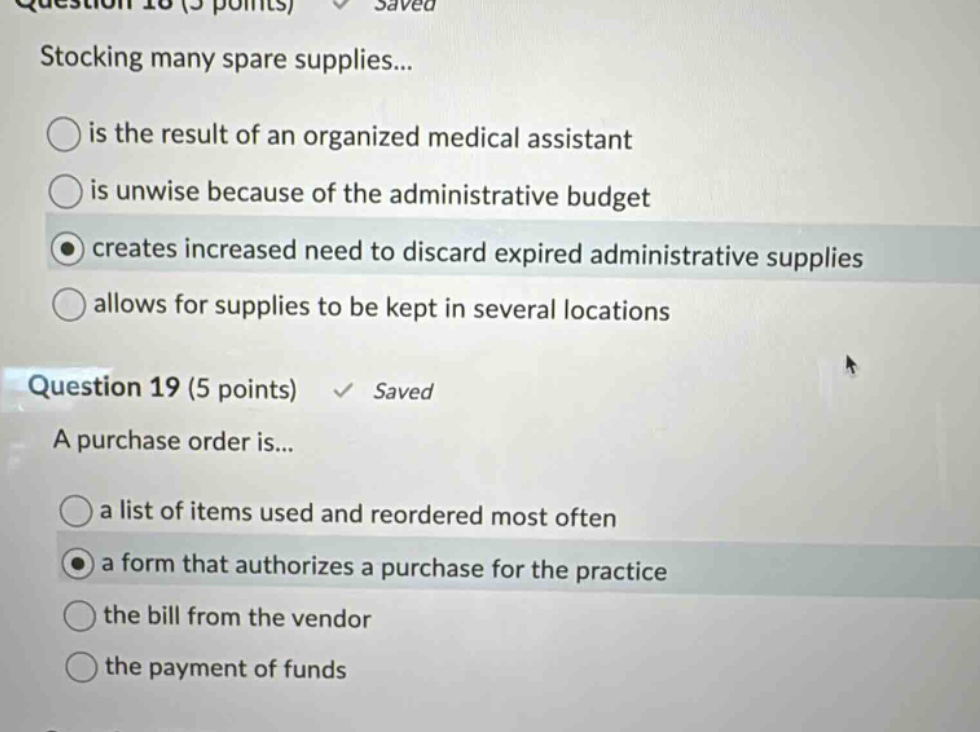 question 18 (5 points) saved stocking many spare supplies... is the result of an organized medical assistant is unwise because of the administrative budget creates increased need to discard expired administrative supplies allows for supplies to be kept in several locations question 19 (5 points) saved a purchase order is... a list of items used and reordered most often a form that authorizes a purchase for the practice the bill from the vendor the payment of funds
