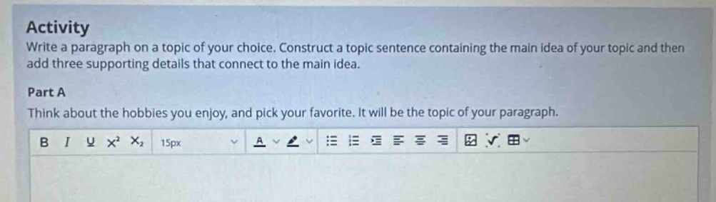 activity write a paragraph on a topic of your choice. construct a topic sentence containing the main idea of your topic and then add three supporting details that connect to the main idea. part a think about the hobbies you enjoy, and pick your favorite. it will be the topic of your paragraph.
