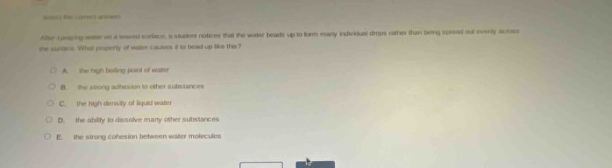 select the correct answer. after spraying water on a waxed surface, a student notices that the water beads up to form many individual drops rather than being spread out evenly across the surface. what property of water causes it to bead up like this? a. the high boiling point of water b. the strong adhesion to other substances c. the high density of liquid water d. the ability to dissolve many other substances e. the strong cohesion between water molecules