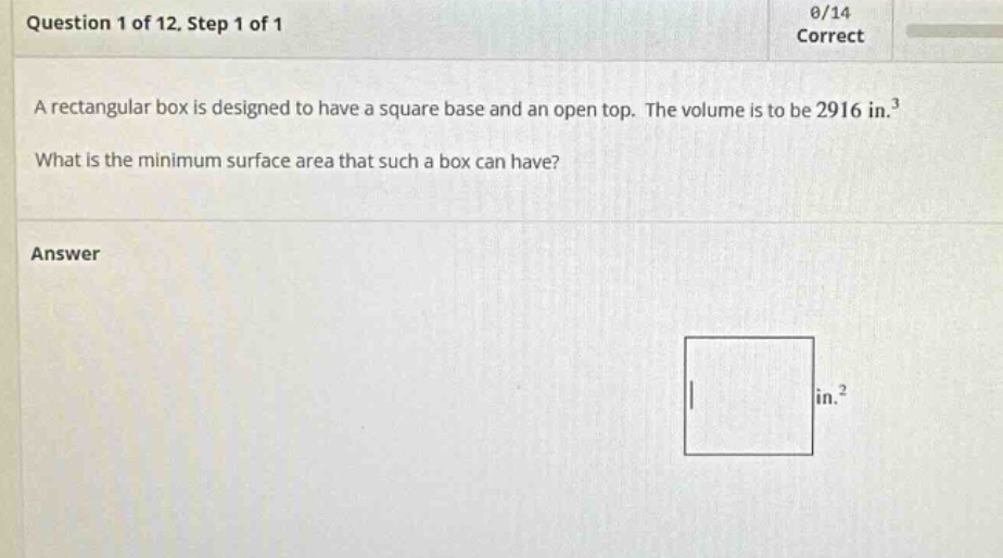 question 1 of 12, step 1 of 1 a rectangular box is designed to have a square base and an open - top. the volume is to be 2916 in.³ what is the minimum surface area that such a box can have? answer in.²