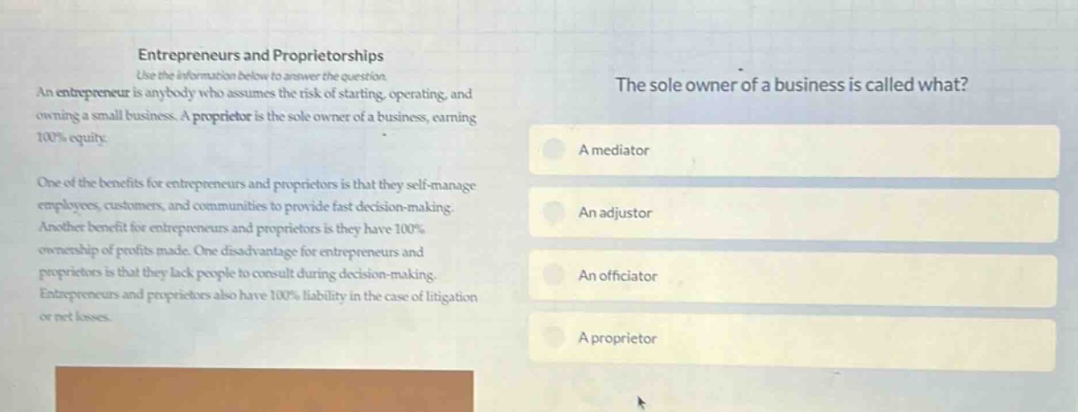 entrepreneurs and proprietorships use the information below to answer the question an entrepreneur is anybody who assumes the risk of starting, operating, and owning a small business. a proprietor is the sole owner of a business, earning 100% equity. one of the benefits for entrepreneurs and proprietors is that they self - manage employees, customers, and communities to provide fast decision - making. another benefit for entrepreneurs and proprietors is they have 100% ownership of profits made. one disadvantage for entrepreneurs and proprietors is that they lack people to consult during decision - making. entrepreneurs and proprietors also have 100% liability in the case of litigation or net losses. the sole owner of a business is called what? a mediator an adjustor an officiator a proprietor