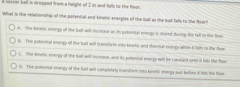 a soccer ball is dropped from a height of 2 m and falls to the floor. what is the relationship of the potential and kinetic energies of the ball as the ball falls to the floor? a. the kinetic energy of the ball will increase as its potential energy is stored during the fall to the floor. b. the potential energy of the ball will transform into kinetic and thermal energy while it falls to the floor. c. the kinetic energy of the ball will increase, and its potential energy will be constant until it hits the floor. d. the potential energy of the ball will completely transform into kinetic energy just before it hits the floor.