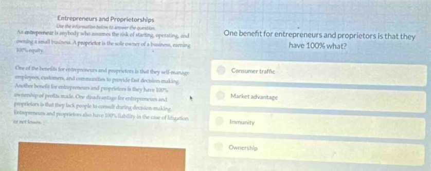 entrepreneurs and proprietorships use the information below to answer the question. an entrepreneur is anybody who assumes the risk of starting, operating, and owning a small business. a proprietor is the sole - owner of a business, earning 100% equity. one of the benefits for entrepreneurs and proprietors is that they self - manage employees, customers, and communities and provide fast decision - making. another benefit for entrepreneurs and proprietors is that they have 100% ownership of profits made. one disadvantage for entrepreneurs and proprietors is that they lack people to consult during decision - making. entrepreneurs and proprietors also have 100% liability in the case of litigation yet not known. one benefit for entrepreneurs and proprietors is that they have 100% what? consumer traffic market advantage immunity ownership