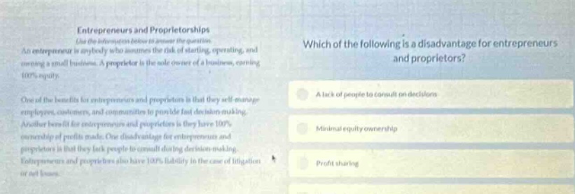 entrepreneurs and proprietorships use the information below to answer the question. an entrepreneur is anybody who assumes the risk of starting, operating, and owning a small business. a proprietor is the sole - owner of a business, owning 100% equity. one of the benefits for entrepreneurs and proprietors is that they self - manage employees, customers, and communities to provide fast decision - making. another benefit for entrepreneurs and proprietors is they have 100% ownership of profits made. one disadvantage for entrepreneurs and proprietors is that they lack people to consult during decision - making. entrepreneurs and proprietors also have 100% liability in the case of litigation or bad loans. which of the following is a disadvantage for entrepreneurs and proprietors? a. a lack of people to consult on decisions. b. minimal equity ownership. c. profit sharing.