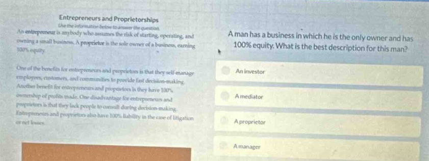 entrepreneurs and proprietorships use the information below to answer the question. an entrepreneur is anybody who assumes the risk of starting, operating, and owning a small business. a proprietor is the sole - owner of a business, earning 100% equity. one of the benefits for entrepreneurs and proprietors is that they self - manage employees, customers, and communities to provide fast decision - making. another benefit for entrepreneurs and proprietors is they have 100% ownership of profits made. one disadvantage for entrepreneurs and proprietors is that they lack people to consult during decision - making. entrepreneurs and proprietors also have 100% liability in the case of litigation or net losses. a man has a business in which he is the only owner and has 100% equity. what is the best description for this man? an investor a mediator a proprietor a manager
