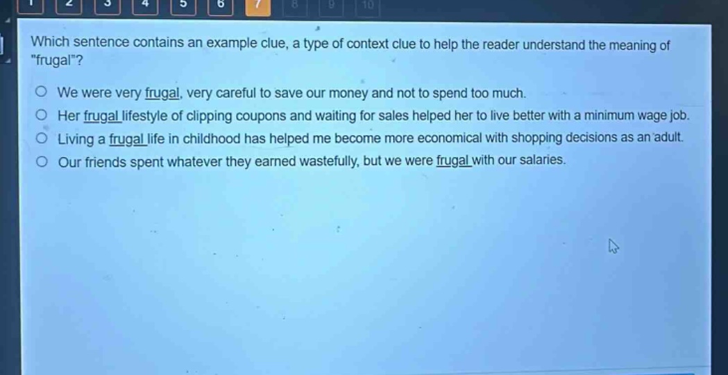 which sentence contains an example clue, a type of context clue to help the reader understand the meaning of \frugal\?\no we were very frugal, very careful to save our money and not to spend too much.\no her frugal lifestyle of clipping coupons and waiting for sales helped her to live better with a minimum - wage job.\no living a frugal life in childhood has helped me become more economical with shopping decisions as an adult.\no our friends spent whatever they earned wastefully, but we were frugal with our salaries.