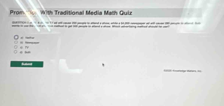 promotion with traditional media math quiz question 5: a $150 tv ad will cause 250 people to attend a show, while a $100 newspaper ad will cause 200 people to attend. bob wants to use the most effective method to get 500 people to attend a show. which advertising method should he use? a) neither b) newspaper c) tv d) both submit