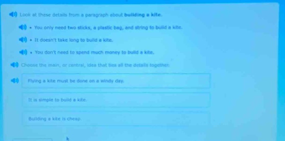 look at these details from a paragraph about building a kite. - you only need two sticks, a plastic bag, and string to build a kite. - it doesnt take long to build a kite. - you dont need to spend much money to build a kite. choose the main, or central, idea that ties all the details together. flying a kite must be done on a windy day. it is simple to build a kite. building a kite is cheap.