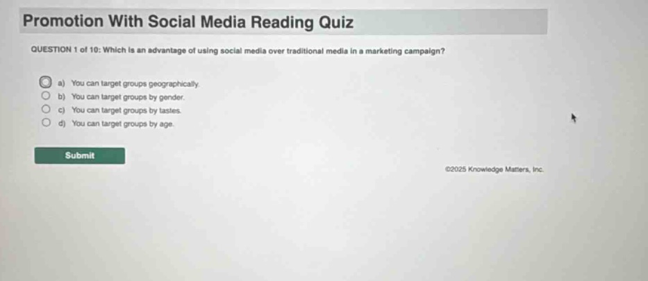 promotion with social media reading quiz question 1 of 10: which is an advantage of using social media over traditional media in a marketing campaign? a) you can target groups geographically. b) you can target groups by gender. c) you can target groups by tastes. d) you can target groups by age. submit ©2025 knowledge matters, inc.