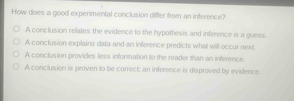 how does a good experimental conclusion differ from an inference? a conclusion relates the evidence to the hypothesis and inference is a guess. a conclusion explains data and an inference predicts what will occur next. a conclusion provides less information to the reader than an inference. a conclusion is proven to be correct; an inference is disproved by evidence.