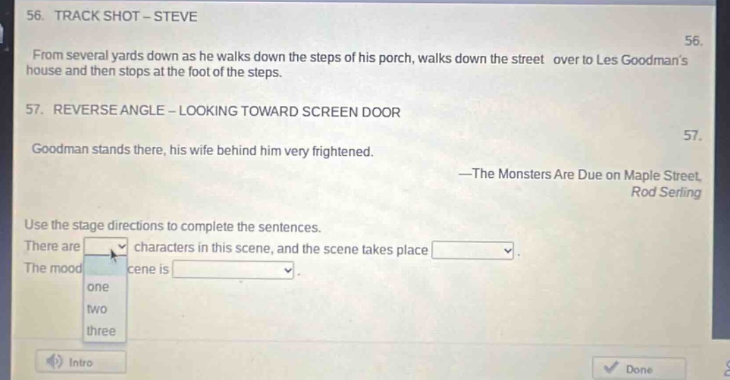 56. track shot - steve\nfrom several yards down as he walks down the steps of his porch, walks down the street over to les goodmans house and then stops at the foot of the steps.\n57. reverse angle - looking toward screen door\ngoodman stands there, his wife behind him very frightened.\n—the monsters are due on maple street,\nrod serling\nuse the stage directions to complete the sentences.\nthere are dropdown characters in this scene, and the scene takes place dropdown.\nthe mood of the scene is dropdown.\ndropdown options: one, two, three\nintro\ndone