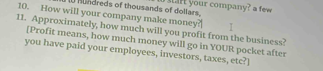 10. how will your company make money? 11. approximately, how much will you profit from the business? profit means, how much money will go in your pocket after you have paid your employees, investors, taxes, etc?