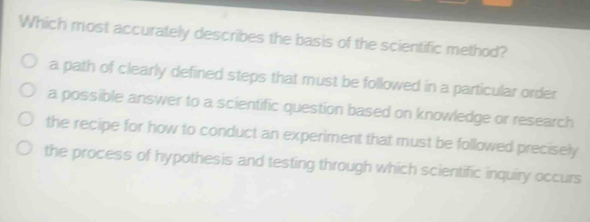 which most accurately describes the basis of the scientific method? a path of clearly defined steps that must be followed in a particular order a possible answer to a scientific question based on knowledge or research the recipe for how to conduct an experiment that must be followed precisely the process of hypothesis and testing through which scientific inquiry occurs