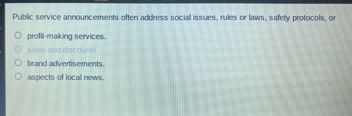 public service announcements often address social issues, rules or laws, safety protocols, or\nprofit - making services.\nsales and discounts.\nbrand advertisements.\naspects of local news.