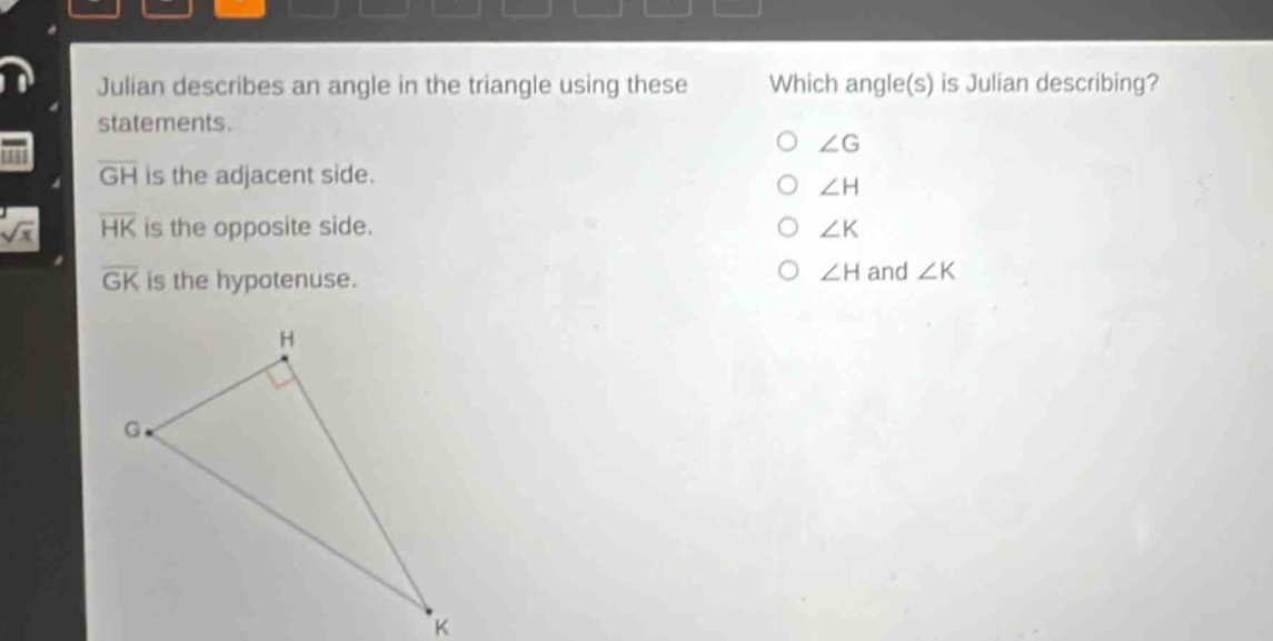 julian describes an angle in the triangle using these statements. gh is the adjacent side. hk is the opposite side. gk is the hypotenuse. which angle(s) is julian describing? ∠g ∠h ∠k ∠h and ∠k