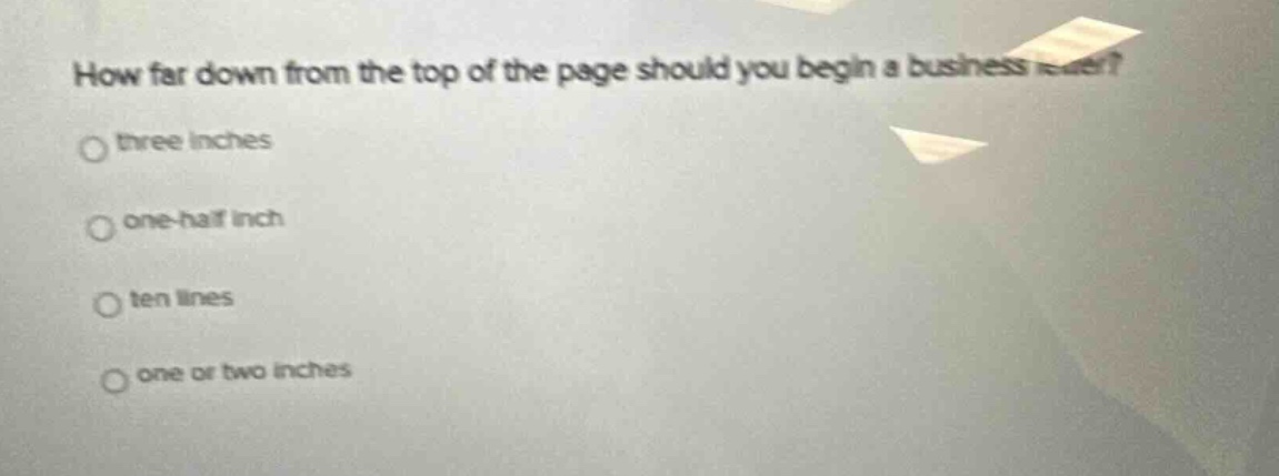 how far down from the top of the page should you begin a business letter?\nthree inches\none - half inch\nten lines\none or two inches