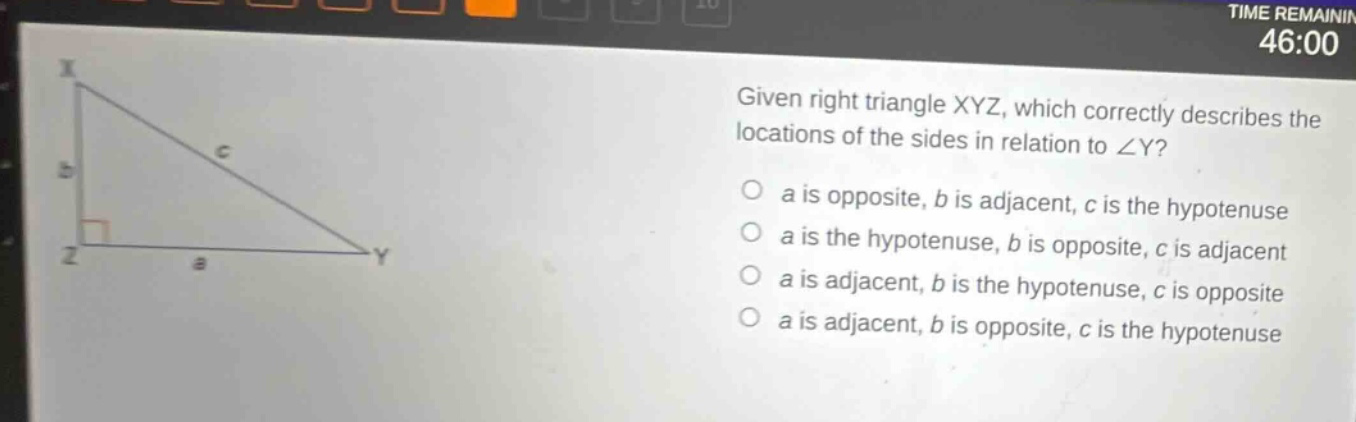 given right triangle xyz, which correctly describes the locations of the sides in relation to ∠y? a is opposite, b is adjacent, c is the hypotenuse a is the hypotenuse, b is opposite, c is adjacent a is adjacent, b is the hypotenuse, c is opposite a is adjacent, b is opposite, c is the hypotenuse