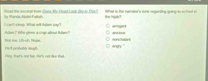 read the excerpt from does my head look big in this? by randa abdel - fattah. i cant sleep. what will adam say? adam? who gives a crap about adam? not me. uh - uh. nope. hell probably laugh. hey, thats not fair. hes not like that. what is the narrators tone regarding going to school in the hijab? arrogant anxious nonchalant angry