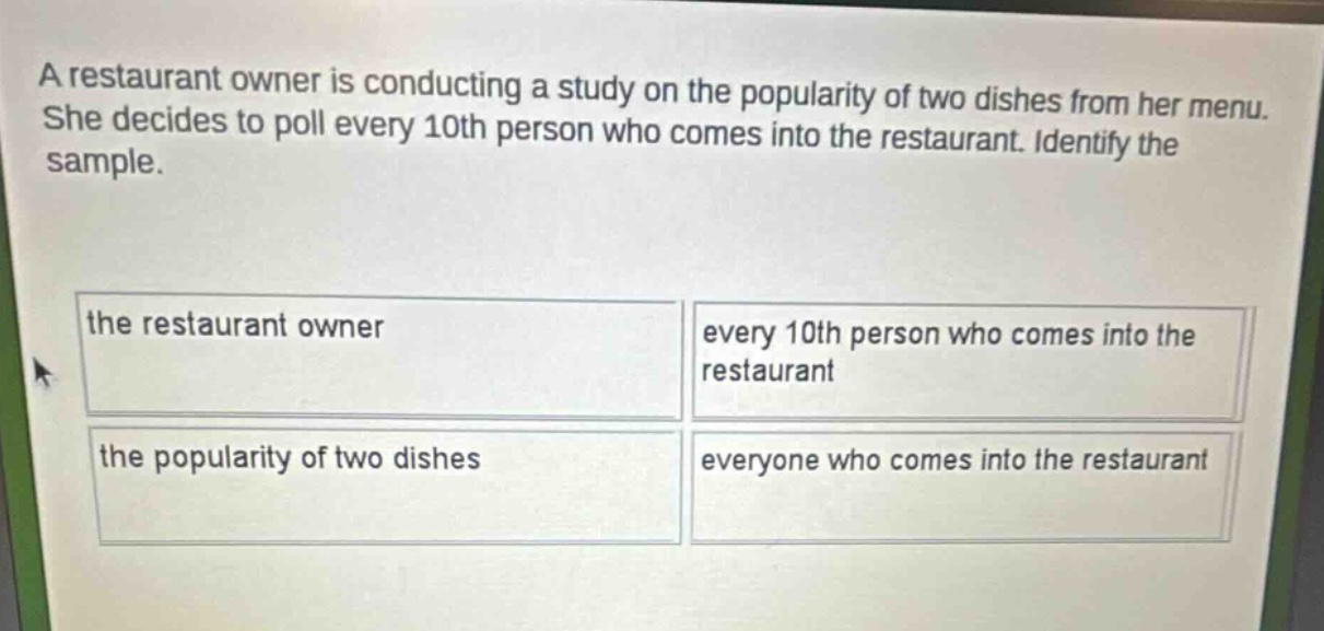 a restaurant owner is conducting a study on the popularity of two dishes from her menu. she decides to poll every 10th person who comes into the restaurant. identify the sample. the restaurant owner every 10th person who comes into the restaurant the popularity of two dishes everyone who comes into the restaurant