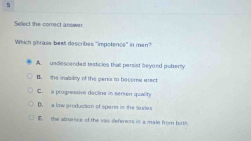 select the correct answer. which phrase best describes \impotence\ in men? a. undescended testicles that persist beyond puberty b. the inability of the penis to become erect c. a progressive decline in semen quality d. a low production of sperm in the testes e. the absence of the vas deferens in a male from birth