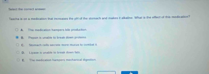select the correct answer. tascha is on a medication that increases the ph of the stomach and makes it alkaline. what is the effect of this medication? a. the medication hampers bile production. b. pepsin is unable to break down proteins. c. stomach cells secrete more mucus to combat it. d. lipase is unable to break down fats. e. the medication hampers mechanical digestion.
