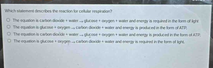 which statement describes the reaction for cellular respiration?\no the equation is carbon dioxide + water → glucose + oxygen + water and energy is required in the form of light\no the equation is glucose + oxygen → carbon dioxide + water and energy is produced in the form of atp.\no the equation is carbon dioxide + water → glucose + oxygen + water and energy is produced in the form of atp.\no the equation is glucose + oxygen → carbon dioxide + water and energy is required in the form of light.