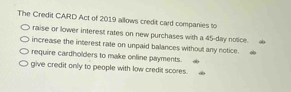 the credit card act of 2019 allows credit card companies to\nraise or lower interest rates on new purchases with a 45 - day notice.\nincrease the interest rate on unpaid balances without any notice.\nrequire cardholders to make online payments.\ngive credit only to people with low credit scores.