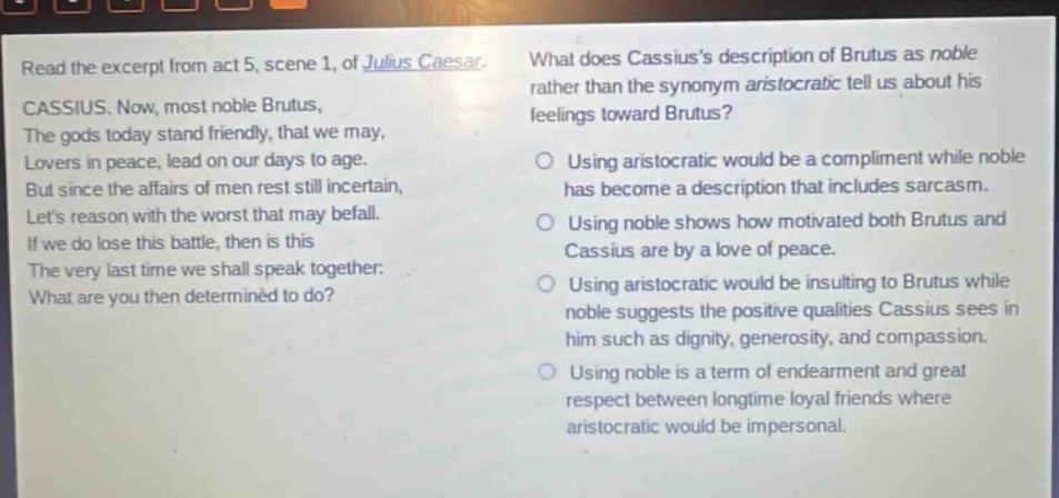 read the excerpt from act 5, scene 1, of julius caesar. cassius. now, most noble brutus, the gods today stand friendly, that we may, lovers in peace, lead on our days to age. but since the affairs of men rest still incertain, lets reason with the worst that may befall. if we do lose this battle, then is this the very last time we shall speak together: what are you then determined to do? what does cassiuss description of brutus as noble rather than the synonym aristocratic tell us about his feelings toward brutus? using aristocratic would be a compliment while noble has become a description that includes sarcasm. using noble shows how motivated both brutus and cassius are by a love of peace. using aristocratic would be insulting to brutus while noble suggests the positive qualities cassius sees in him such as dignity, generosity, and compassion. using noble is a term of endearment and great respect between longtime loyal friends where aristocratic would be impersonal.