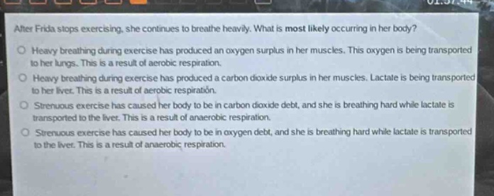 after frida stops exercising, she continues to breathe heavily. what is most likely occurring in her body?\no heavy breathing during exercise has produced an oxygen surplus in her muscles. this oxygen is being transported to her lungs. this is a result of aerobic respiration.\no heavy breathing during exercise has produced a carbon dioxide surplus in her muscles. lactate is being transported to her liver. this is a result of aerobic respiration.\no strenuous exercise has caused her body to be in carbon dioxide debt, and she is breathing hard while lactate is transported to the liver. this is a result of anaerobic respiration.\no strenuous exercise has caused her body to be in oxygen debt, and she is breathing hard while lactate is transported to the liver. this is a result of anaerobic respiration.