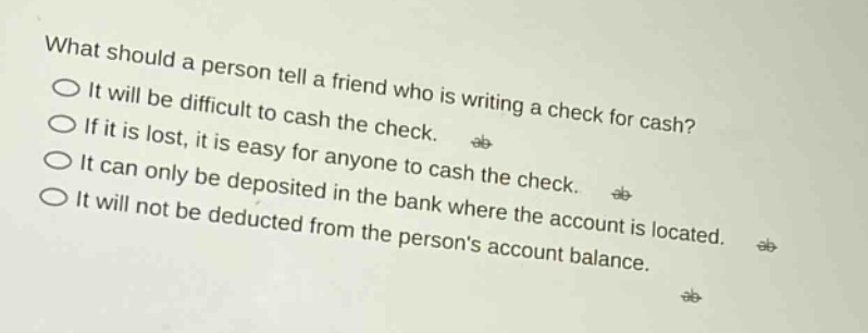 what should a person tell a friend who is writing a check for cash? it will be difficult to cash the check. if it is lost, it is easy for anyone to cash the check. it can only be deposited in the bank where the account is located. it will not be deducted from the persons account balance.