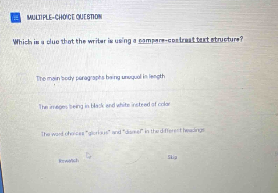 multiple - choice question which is a clue that the writer is using a compare - contrast text structure? the main body paragraphs being unequal in length the images being in black and white instead of color the word choices \glorious\ and \dismal\ in the different headings rewatch skip