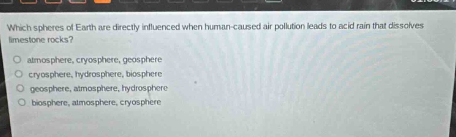 which spheres of earth are directly influenced when human - caused air pollution leads to acid rain that dissolves limestone rocks?\no atmosphere, cryosphere, geosphere\no cryosphere, hydrosphere, biosphere\no geosphere, atmosphere, hydrosphere\no biosphere, atmosphere, cryosphere