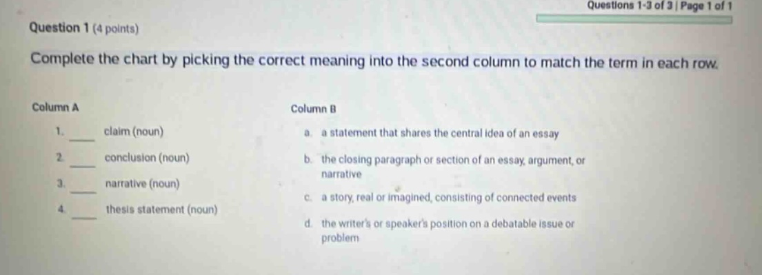 question 1 (4 points) complete the chart by picking the correct meaning into the second column to match the term in each row. column a column b 1. claim (noun) a. a statement that shares the central idea of an essay 2. conclusion (noun) b. the closing paragraph or section of an essay, argument, or narrative 3. narrative (noun) c. a story, real or imagined, consisting of connected events 4. thesis statement (noun) d. the writers or speakers position on a debatable issue or problem