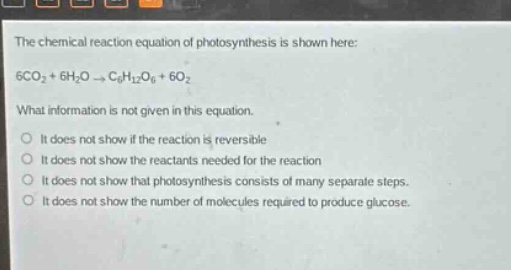 the chemical reaction equation of photosynthesis is shown here: 6co2 + 6h2o → c6h12o6 + 6o2 what information is not given in this equation. it does not show if the reaction is reversible it does not show the reactants needed for the reaction it does not show that photosynthesis consists of many separate steps. it does not show the number of molecules required to produce glucose.