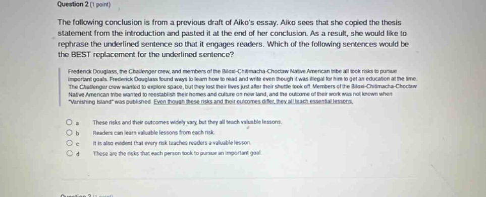 question 2 (1 point) the following conclusion is from a previous draft of aikos essay. aiko sees that she copied the thesis statement from the introduction and pasted it at the end of her conclusion. as a result, she would like to rephrase the underlined sentence so that it engages readers. which of the following sentences would be the best replacement for the underlined sentence? frederick douglass, the challenger crew, and members of the biloxi - chitimacha - choctaw native american tribe all took risks to pursue important goals. frederick douglass found ways to learn how to read and write even though it was illegal for him to get an education at the time. the challenger crew wanted to explore space, but they lost their lives just after their shuttle took off. members of the biloxi - chitimacha - choctaw native american tribe wanted to reestablish their homes and culture on new land, and the outcome of their work was not known when vanishing island was published. each thought their risks and their outcomes differed, but all teach essential lessons. a these risks and their outcomes widely vary, but they all teach valuable lessons. b readers can learn valuable lessons from each risk. c it is also evident that every risk teaches readers a valuable lesson. d these are the risks that each person took to pursue an important goal.