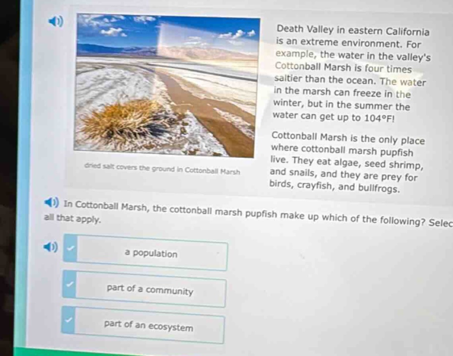 death valley in eastern california is an extreme environment. for example, the water in the valleys cottonball marsh is four times saltier than the ocean. the water in the marsh can freeze in the winter, but in the summer the water can get up to 104°f! cottonball marsh is the only place where cottonball marsh pupfish live. they eat algae, seed shrimp, and snails, and they are prey for birds, crayfish, and bullfrogs. in cottonball marsh, the cottonball marsh pupfish make up which of the following? select all that apply. a population part of a community part of an ecosystem