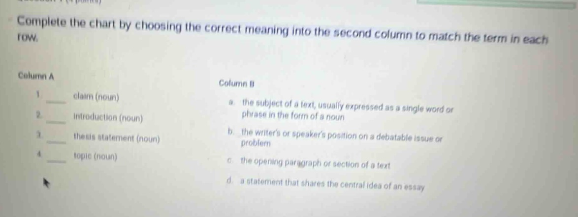 complete the chart by choosing the correct meaning into the second column to match the term in each row. column a 1 claim (noun) 2 introduction (noun) 3 thesis statement (noun) 4 topic (noun) column b a. the subject of a text, usually expressed as a single word or phrase in the form of a noun b. the writers or speakers position on a debatable issue or problem c. the opening paragraph or section of a text d. a statement that shares the central idea of an essay