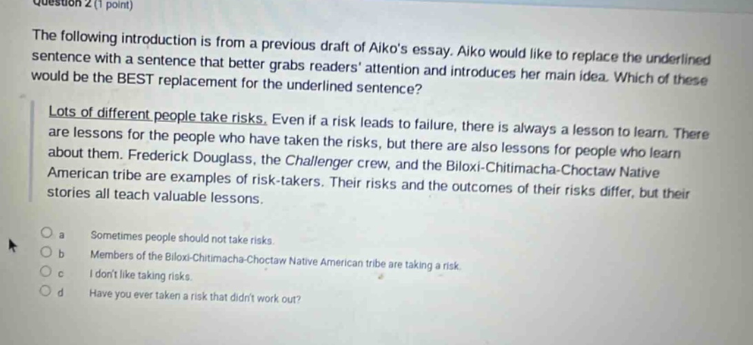 question 2 (1 point) the following introduction is from a previous draft of aikos essay. aiko would like to replace the underlined sentence with a sentence that better grabs readers attention and introduces her main idea. which of these would be the best replacement for the underlined sentence? lots of different people take risks. even if a risk leads to failure, there is always a lesson to learn. there are lessons for the people who have taken the risks, but there are also lessons for people who learn about them. frederick douglass, the challenger crew, and the biloxi - chitimacha - choctaw native american tribe are examples of risk - takers. their risks and the outcomes of their risks differ, but their stories all teach valuable lessons. a sometimes people should not take risks. b members of the biloxi - chitimacha - choctaw native american tribe are taking a risk. c i dont like taking risks. d have you ever taken a risk that didnt work out?