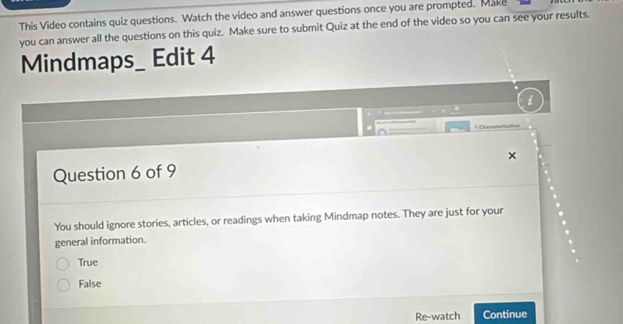 this video contains quiz questions. watch the video and answer questions once you are prompted. make you can answer all the questions on this quiz. make sure to submit quiz at the end of the video so you can see your results. mindmaps_ edit 4 question 6 of 9 you should ignore stories, articles, or readings when taking mindmap notes. they are just for your general information. true false re - watch continue