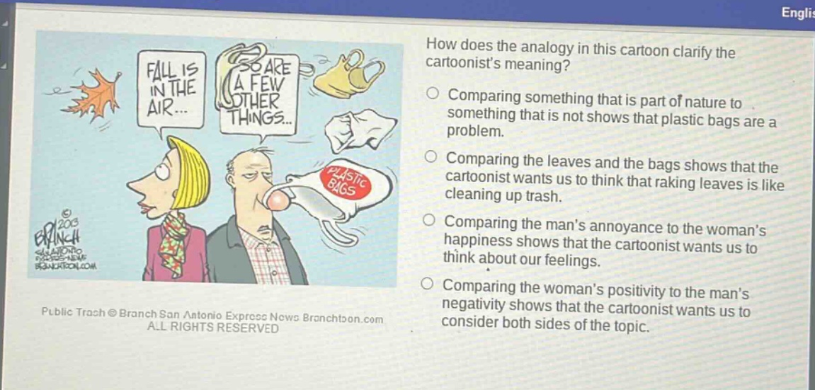 how does the analogy in this cartoon clarify the cartoonists meaning? comparing something that is part of nature to something that is not shows that plastic bags are a problem. comparing the leaves and the bags shows that the cartoonist wants us to think that raking leaves is like cleaning up trash. comparing the mans annoyance to the womans happiness shows that the cartoonist wants us to think about our feelings. comparing the womans positivity to the mans negativity shows that the cartoonist wants us to consider both sides of the topic.