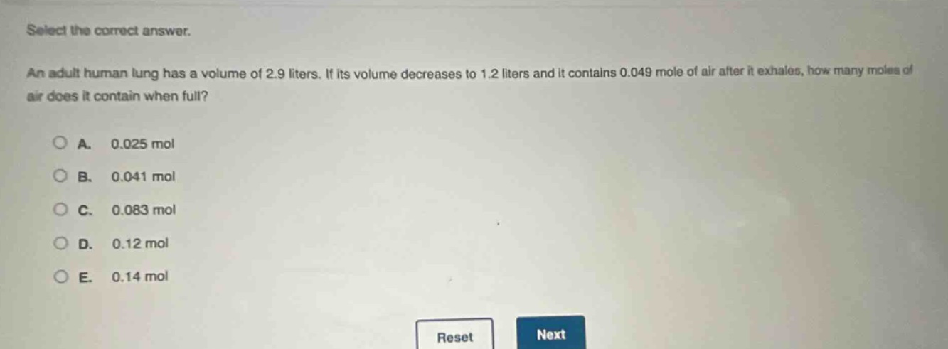 select the correct answer. an adult human lung has a volume of 2.9 liters. if its volume decreases to 1.2 liters and it contains 0.049 mole of air after it exhales, how many moles of air does it contain when full? a. 0.025 mol b. 0.041 mol c. 0.083 mol d. 0.12 mol e. 0.14 mol reset next